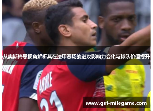 从奥斯梅恩视角解析其在法甲赛场的进攻影响力变化与球队价值提升