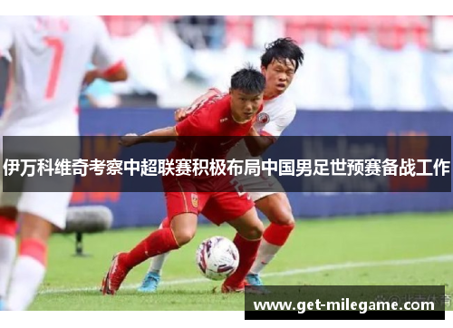 伊万科维奇考察中超联赛积极布局中国男足世预赛备战工作