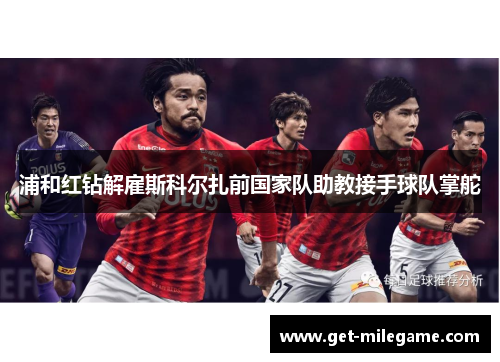 浦和红钻解雇斯科尔扎前国家队助教接手球队掌舵