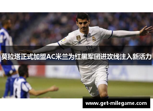 莫拉塔正式加盟AC米兰为红黑军团进攻线注入新活力